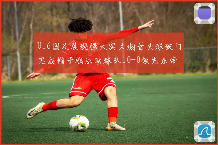 U16国足展现强大实力谢晋头球破门完成帽子戏法助球队10-0领先东帝汶