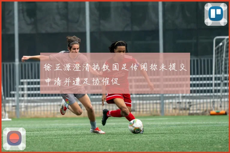 徐正源澄清执教国足传闻称未提交申请并遭足协催促