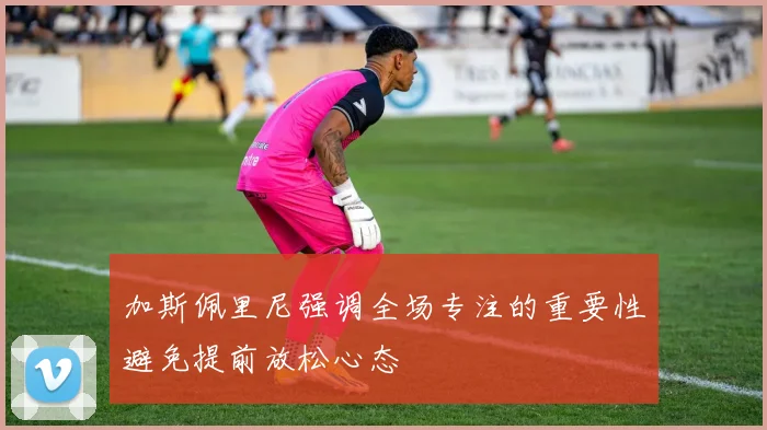 加斯佩里尼强调全场专注的重要性避免提前放松心态