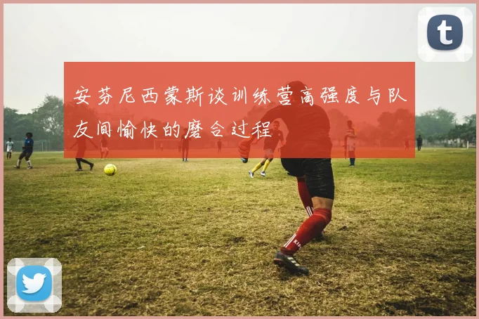 安芬尼西蒙斯谈训练营高强度与队友间愉快的磨合过程