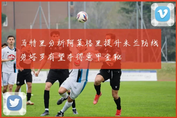 马特里分析阿莱格里提升米兰防线劳塔罗有望夺得意甲金靴