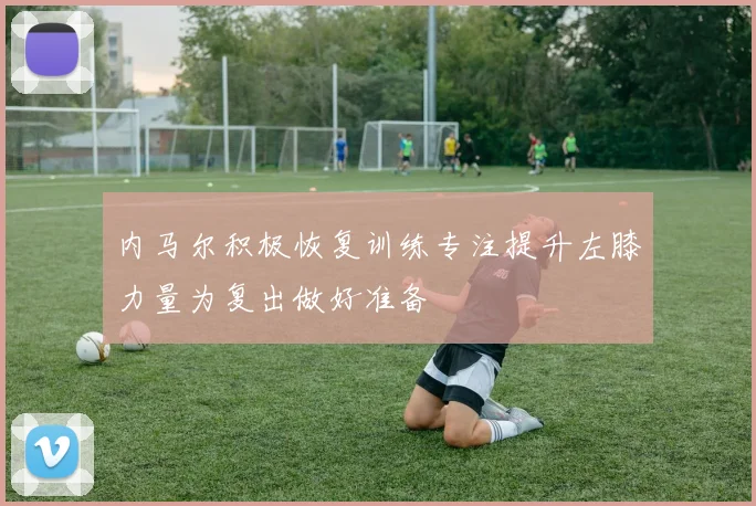 内马尔积极恢复训练专注提升左膝力量为复出做好准备