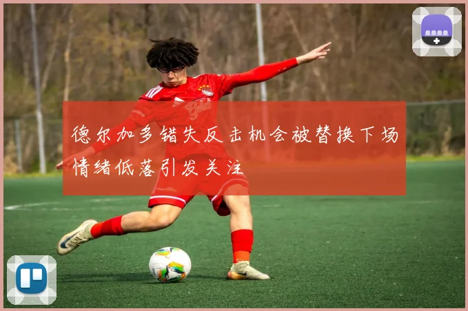 德尔加多错失反击机会被替换下场情绪低落引发关注