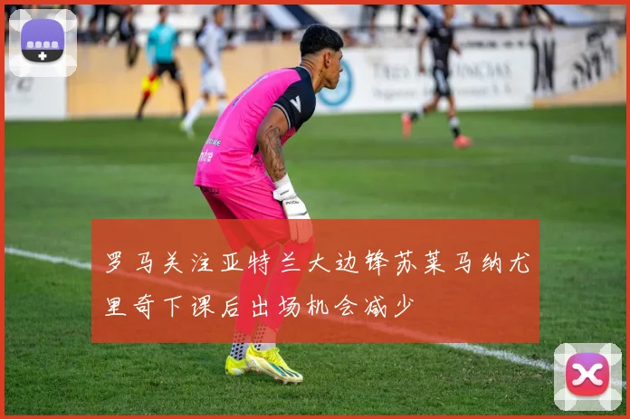 罗马关注亚特兰大边锋苏莱马纳尤里奇下课后出场机会减少