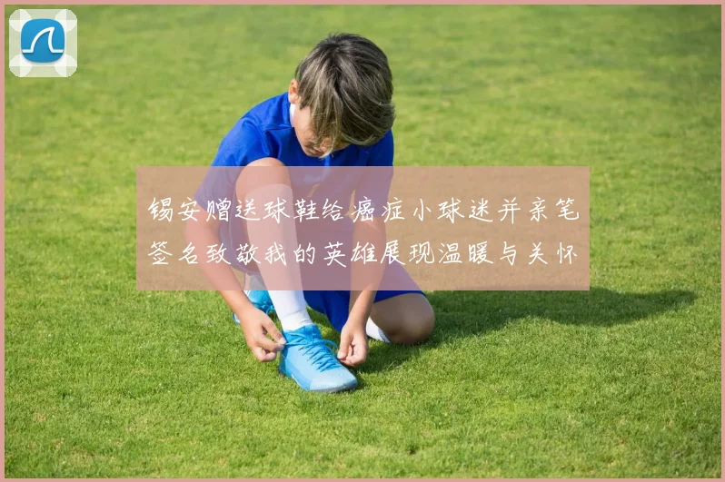 锡安赠送球鞋给癌症小球迷并亲笔签名致敬我的英雄展现温暖与关怀