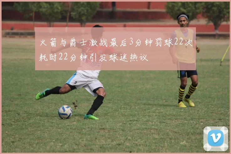 火箭与爵士激战最后3分钟罚球22次耗时22分钟引发球迷热议