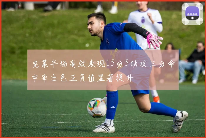 克莱半场高效表现15分5助攻三分命中率出色正负值显著提升