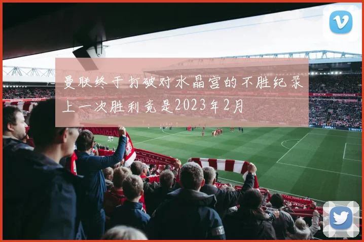 曼联终于打破对水晶宫的不胜纪录上一次胜利竟是2023年2月