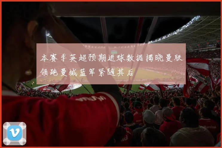 本赛季英超预期进球数据揭晓曼联领跑曼城蓝军紧随其后