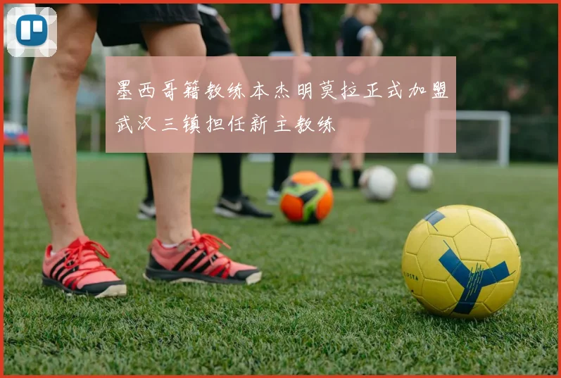 墨西哥籍教练本杰明莫拉正式加盟武汉三镇担任新主教练