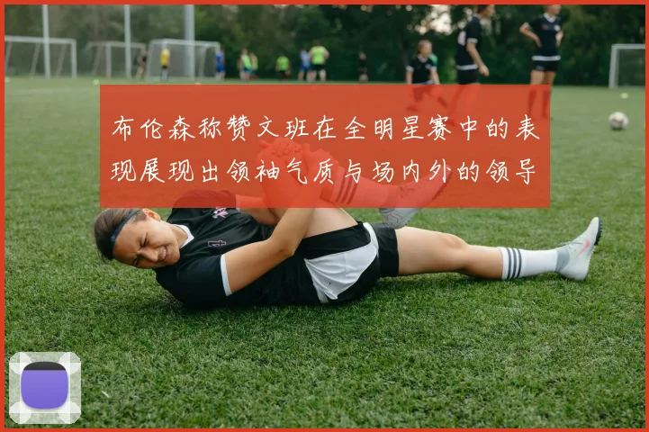 布伦森称赞文班在全明星赛中的表现展现出领袖气质与场内外的领导力