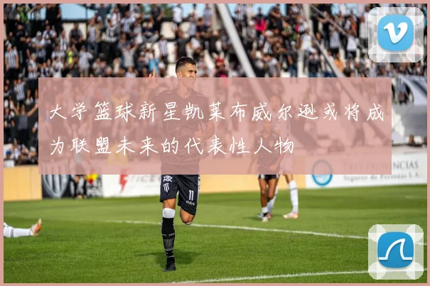 大学篮球新星凯莱布威尔逊或将成为联盟未来的代表性人物