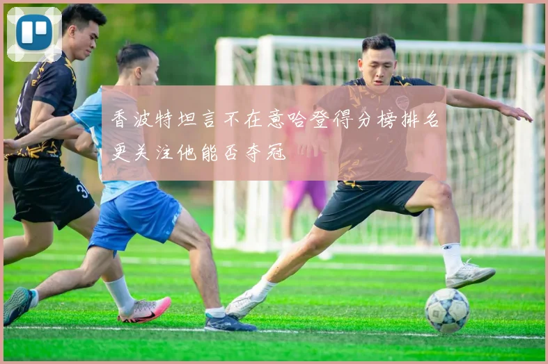 香波特坦言不在意哈登得分榜排名更关注他能否夺冠