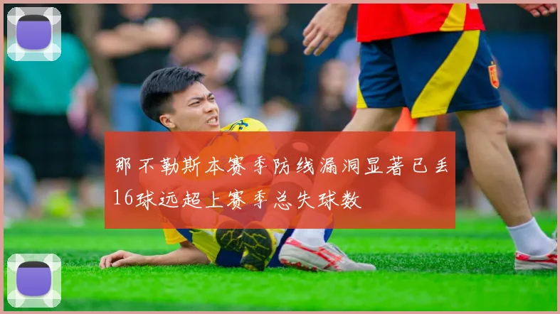 那不勒斯本赛季防线漏洞显著已丢16球远超上赛季总失球数