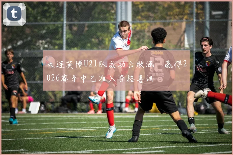 大连英博U21队成功击败涵瑀赢得2026赛季中乙准入资格喜讯