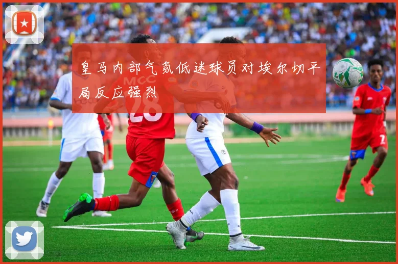 皇马内部气氛低迷球员对埃尔切平局反应强烈