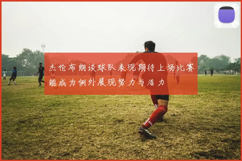 杰伦布朗谈球队表现期待上场比赛能成为例外展现努力与活力