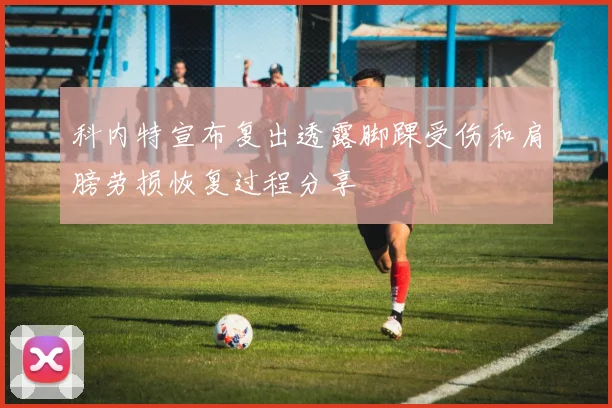 科内特宣布复出透露脚踝受伤和肩膀劳损恢复过程分享