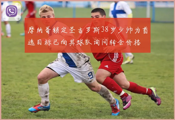 摩纳哥锁定圣吉罗斯38岁少帅为首选目标已向其球队询问转会价格