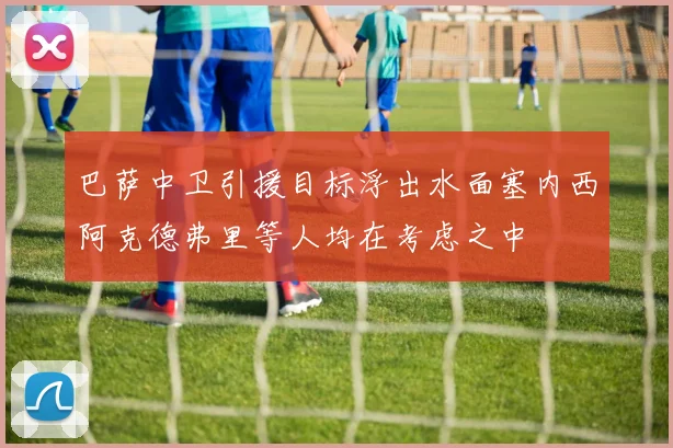 巴萨中卫引援目标浮出水面塞内西阿克德弗里等人均在考虑之中