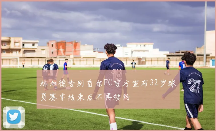 林加德告别首尔FC官方宣布32岁球员赛季结束后不再续约
