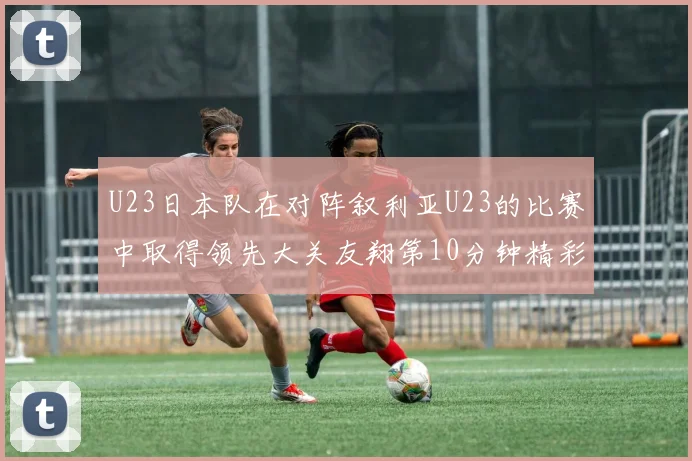 U23日本队在对阵叙利亚U23的比赛中取得领先大关友翔第10分钟精彩进球