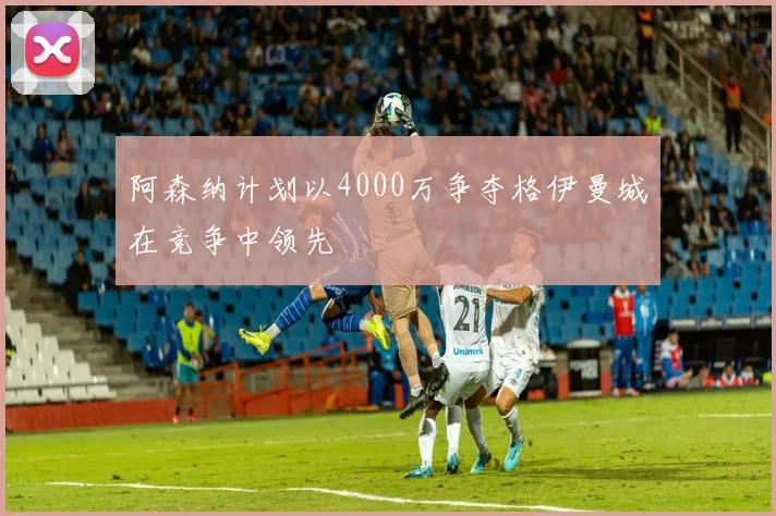 阿森纳计划以4000万争夺格伊曼城在竞争中领先