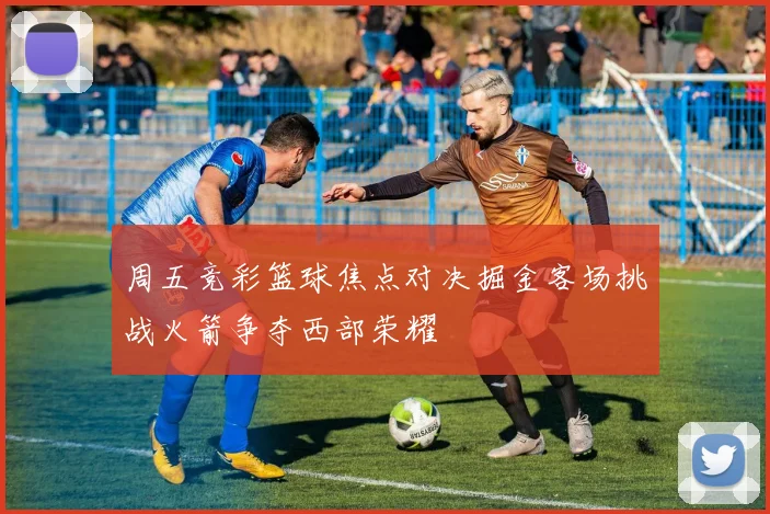 周五竞彩篮球焦点对决掘金客场挑战火箭争夺西部荣耀