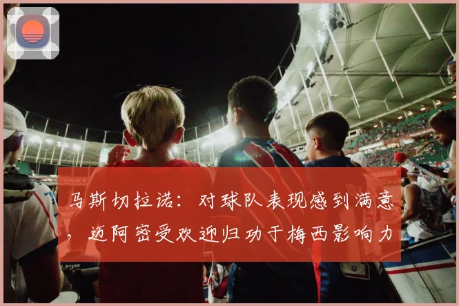 马斯切拉诺：对球队表现感到满意，迈阿密受欢迎归功于梅西影响力