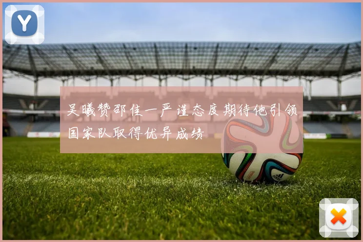 吴曦赞邵佳一严谨态度期待他引领国家队取得优异成绩