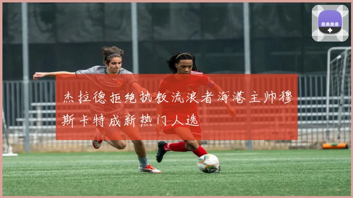 杰拉德拒绝执教流浪者海港主帅穆斯卡特成新热门人选