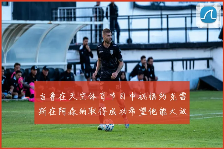 吉鲁在天空体育节目中祝福约克雷斯在阿森纳取得成功希望他能大放异彩